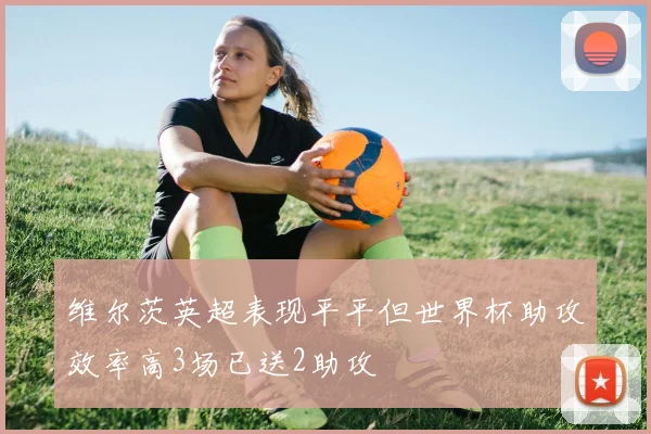 维尔茨英超表现平平但世界杯助攻效率高3场已送2助攻