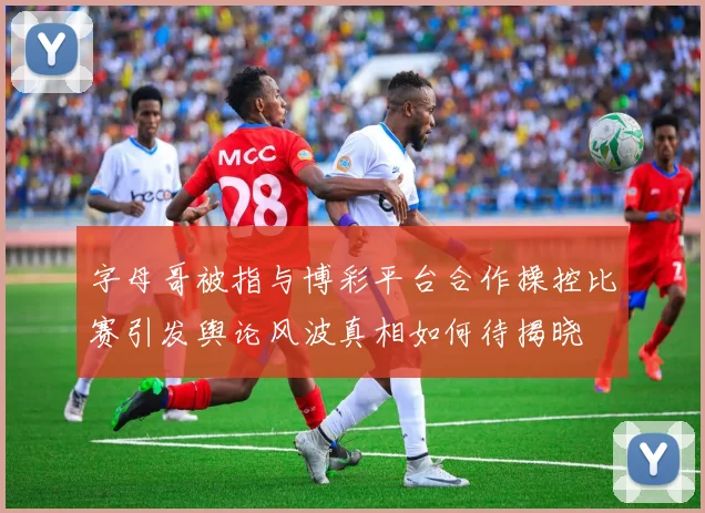 字母哥被指与博彩平台合作操控比赛引发舆论风波真相如何待揭晓