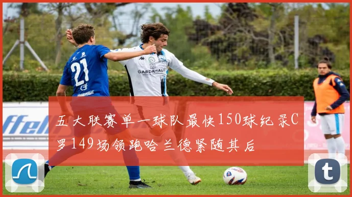 五大联赛单一球队最快150球纪录C罗149场领跑哈兰德紧随其后