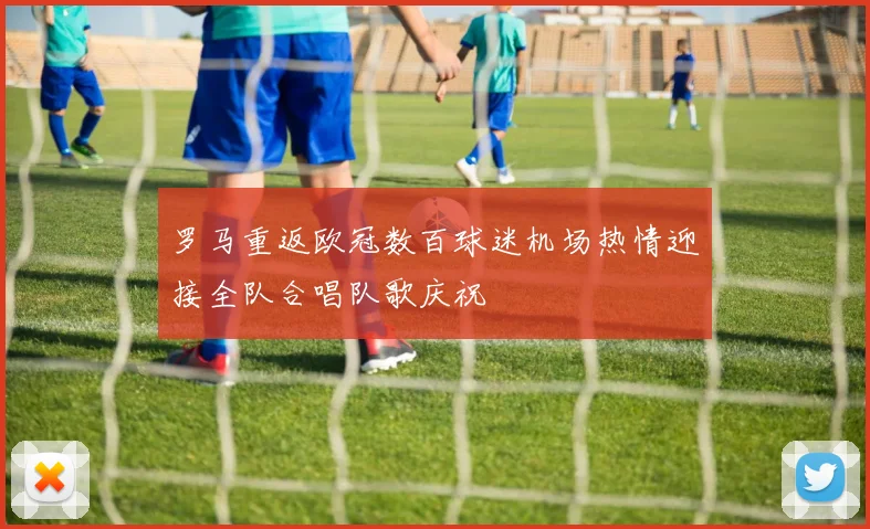 罗马重返欧冠数百球迷机场热情迎接全队合唱队歌庆祝
