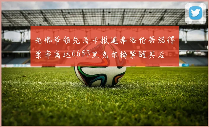 老佛爷领先马卡报道弗洛伦蒂诺得票率高达6653里克尔梅紧随其后