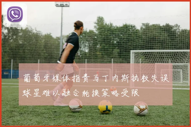 葡萄牙媒体指责马丁内斯执教失误球星难以融合轮换策略受限