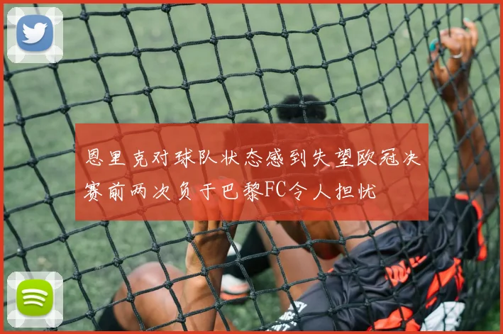 恩里克对球队状态感到失望欧冠决赛前两次负于巴黎FC令人担忧