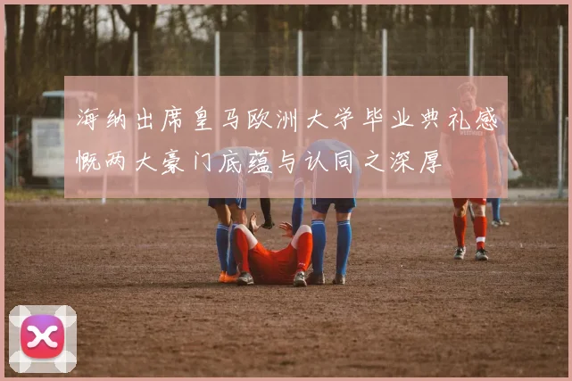 海纳出席皇马欧洲大学毕业典礼感慨两大豪门底蕴与认同之深厚
