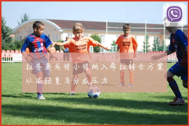 拉齐奥或将小将纳入希拉转会方案以减轻皇马分成压力