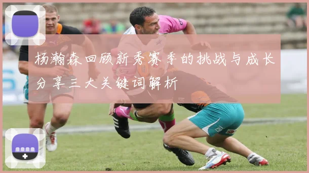 杨瀚森回顾新秀赛季的挑战与成长分享三大关键词解析