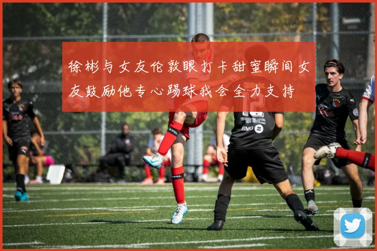 徐彬与女友伦敦眼打卡甜蜜瞬间女友鼓励他专心踢球我会全力支持