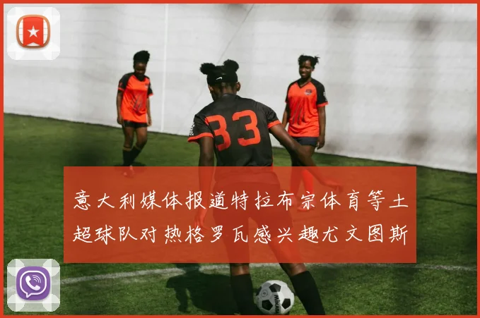 意大利媒体报道特拉布宗体育等土超球队对热格罗瓦感兴趣尤文图斯准备出售该球员