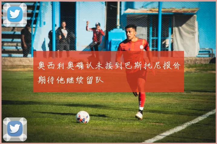 奥西利奥确认未接到巴斯托尼报价期待他继续留队