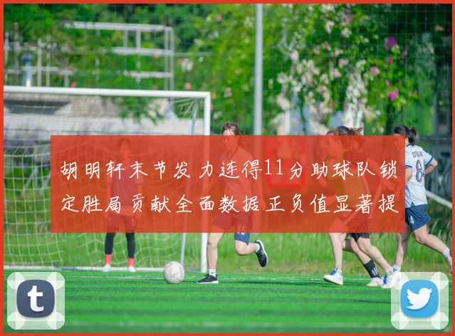 胡明轩末节发力连得11分助球队锁定胜局贡献全面数据正负值显著提升