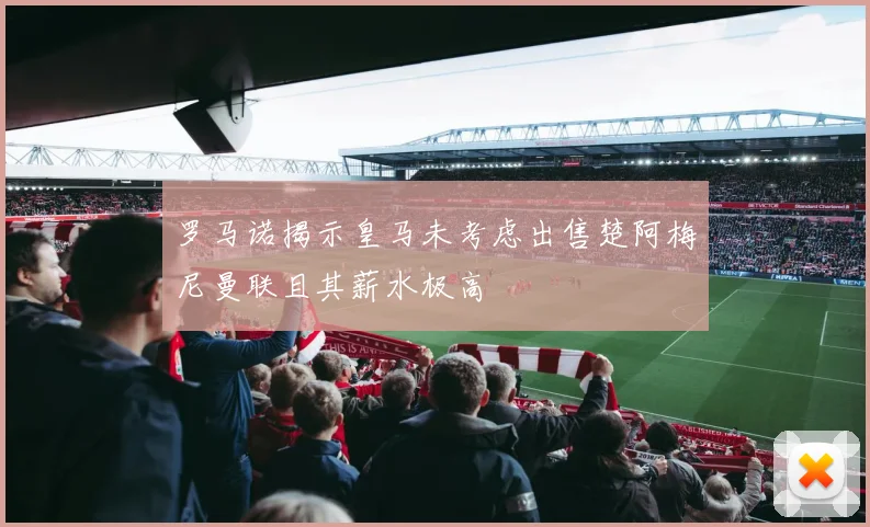 罗马诺揭示皇马未考虑出售楚阿梅尼曼联且其薪水极高