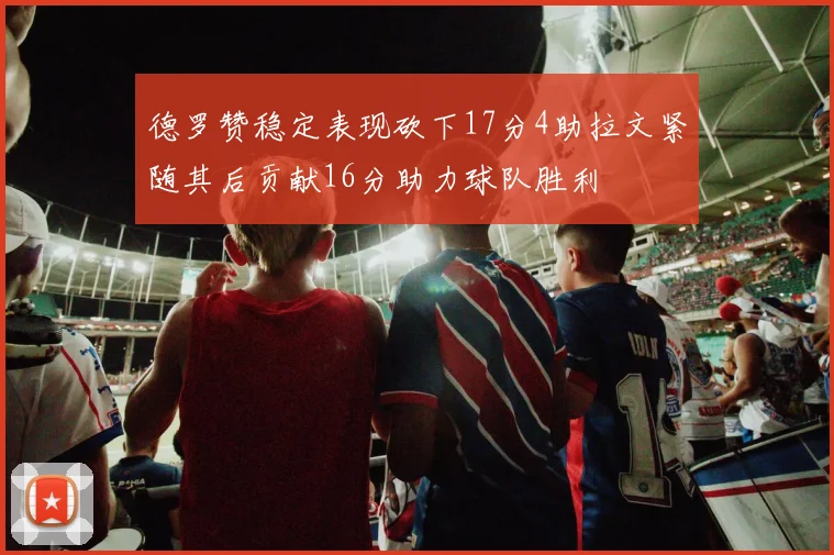 德罗赞稳定表现砍下17分4助拉文紧随其后贡献16分助力球队胜利