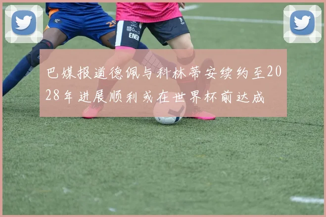 巴媒报道德佩与科林蒂安续约至2028年进展顺利或在世界杯前达成