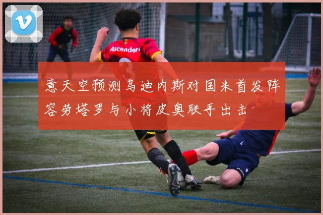 意天空预测乌迪内斯对国米首发阵容劳塔罗与小将皮奥联手出击