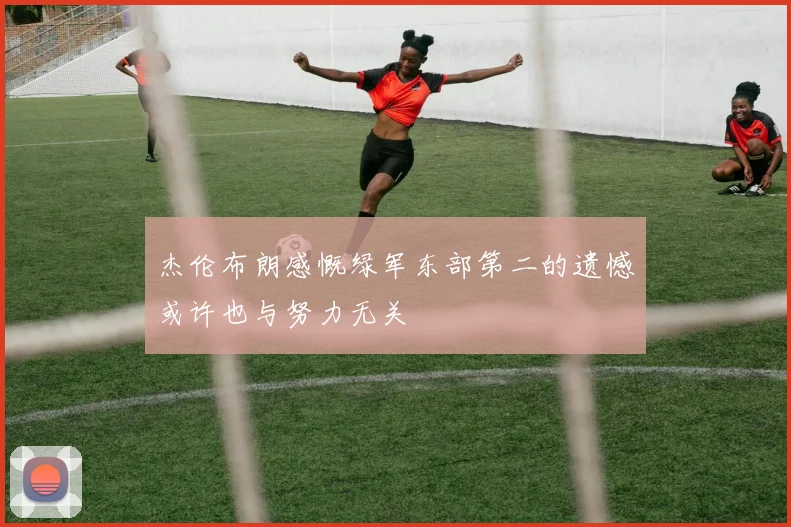 杰伦布朗感慨绿军东部第二的遗憾或许也与努力无关