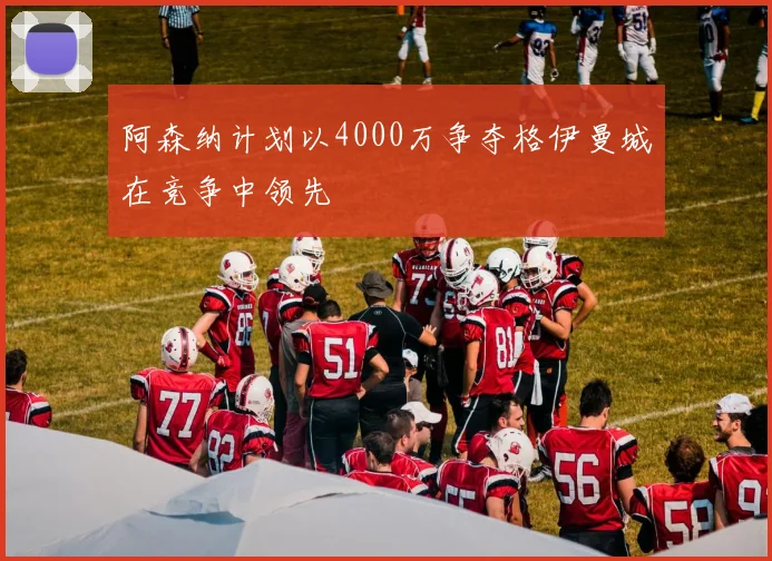 阿森纳计划以4000万争夺格伊曼城在竞争中领先