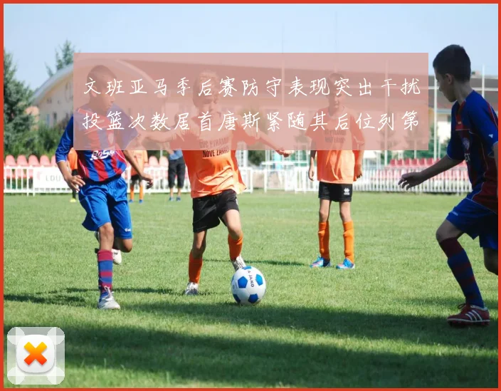 文班亚马季后赛防守表现突出干扰投篮次数居首唐斯紧随其后位列第五